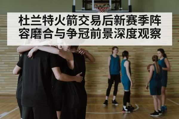 杜兰特火箭交易后新赛季阵容磨合与争冠前景深度观察