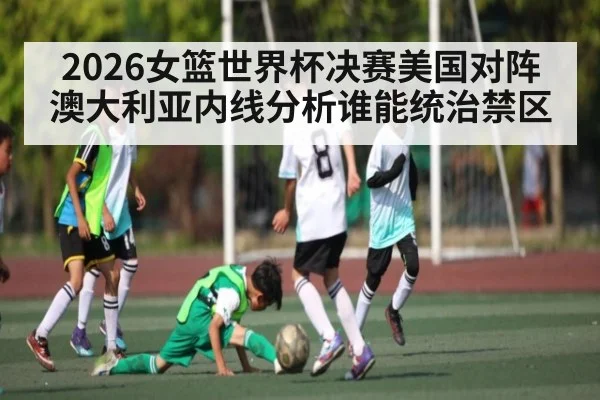 2026女篮世界杯决赛美国对阵澳大利亚内线分析谁能统治禁区